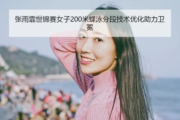 张雨霏世锦赛女子200米蝶泳分段技术优化助力卫冕