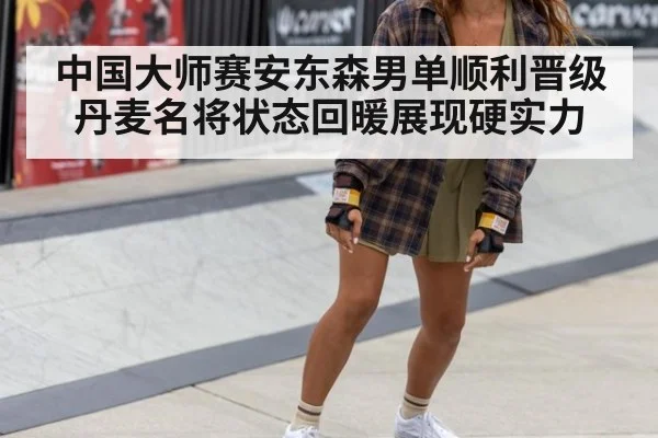 中国大师赛安东森男单顺利晋级 丹麦名将状态回暖展现硬实力